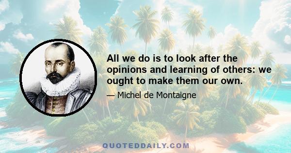 All we do is to look after the opinions and learning of others: we ought to make them our own.