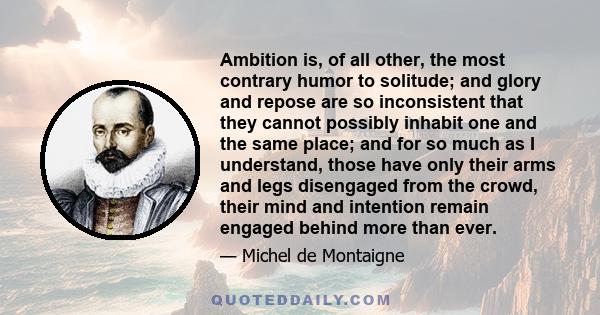 Ambition is, of all other, the most contrary humor to solitude; and glory and repose are so inconsistent that they cannot possibly inhabit one and the same place; and for so much as I understand, those have only their