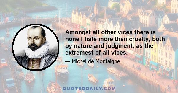 Amongst all other vices there is none I hate more than cruelty, both by nature and judgment, as the extremest of all vices.