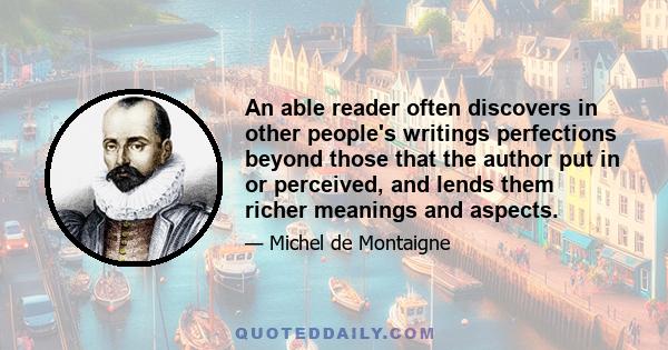 An able reader often discovers in other people's writings perfections beyond those that the author put in or perceived, and lends them richer meanings and aspects.