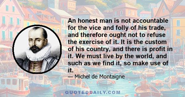 An honest man is not accountable for the vice and folly of his trade, and therefore ought not to refuse the exercise of it. It is the custom of his country, and there is profit in it. We must live by the world, and such 