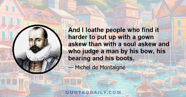 And I loathe people who find it harder to put up with a gown askew than with a soul askew and who judge a man by his bow, his bearing and his boots.