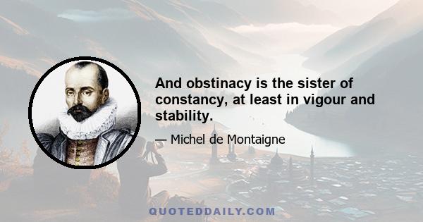 And obstinacy is the sister of constancy, at least in vigour and stability.