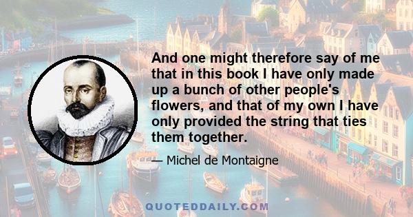 And one might therefore say of me that in this book I have only made up a bunch of other people's flowers, and that of my own I have only provided the string that ties them together.