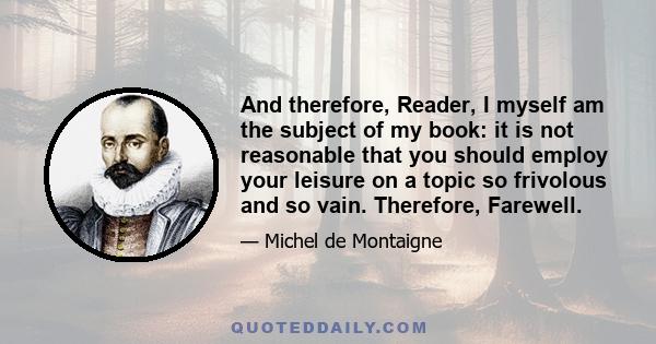 And therefore, Reader, I myself am the subject of my book: it is not reasonable that you should employ your leisure on a topic so frivolous and so vain. Therefore, Farewell.