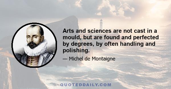 Arts and sciences are not cast in a mould, but are found and perfected by degrees, by often handling and polishing.