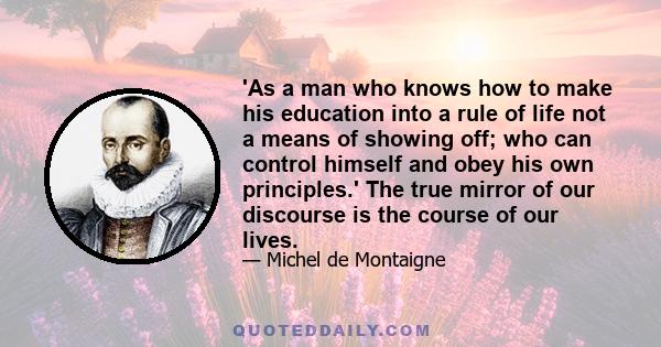 'As a man who knows how to make his education into a rule of life not a means of showing off; who can control himself and obey his own principles.' The true mirror of our discourse is the course of our lives.