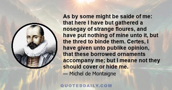 As by some might be saide of me: that here I have but gathered a nosegay of strange floures, and have put nothing of mine unto it, but the thred to binde them. Certes, I have given unto publike opinion, that these