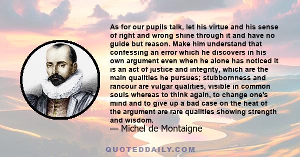 As for our pupils talk, let his virtue and his sense of right and wrong shine through it and have no guide but reason. Make him understand that confessing an error which he discovers in his own argument even when he