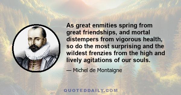 As great enmities spring from great friendships, and mortal distempers from vigorous health, so do the most surprising and the wildest frenzies from the high and lively agitations of our souls.