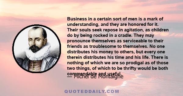 Business in a certain sort of men is a mark of understanding, and they are honored for it. Their souls seek repose in agitation, as children do by being rocked in a cradle. They may pronounce themselves as serviceable