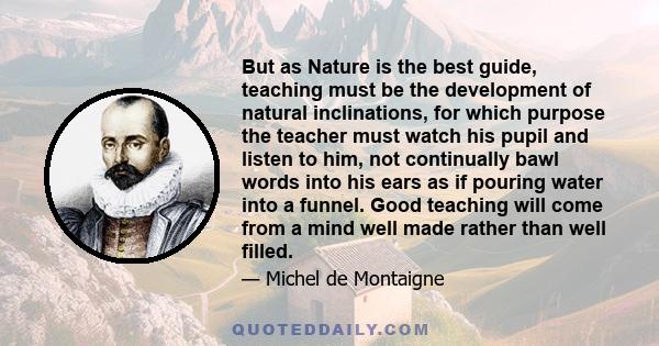 But as Nature is the best guide, teaching must be the development of natural inclinations, for which purpose the teacher must watch his pupil and listen to him, not continually bawl words into his ears as if pouring