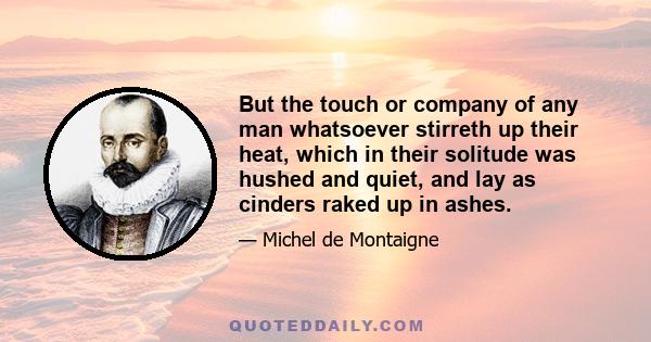 But the touch or company of any man whatsoever stirreth up their heat, which in their solitude was hushed and quiet, and lay as cinders raked up in ashes.