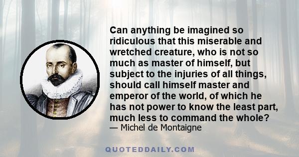 Can anything be imagined so ridiculous that this miserable and wretched creature, who is not so much as master of himself, but subject to the injuries of all things, should call himself master and emperor of the world,