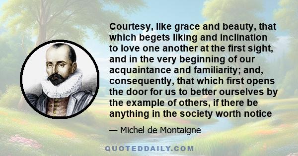 Courtesy, like grace and beauty, that which begets liking and inclination to love one another at the first sight, and in the very beginning of our acquaintance and familiarity; and, consequently, that which first opens