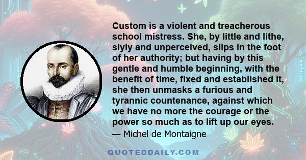 Custom is a violent and treacherous school mistress. She, by little and lithe, slyly and unperceived, slips in the foot of her authority; but having by this gentle and humble beginning, with the benefit of time, fixed