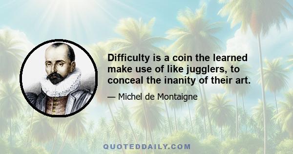 Difficulty is a coin the learned make use of like jugglers, to conceal the inanity of their art.