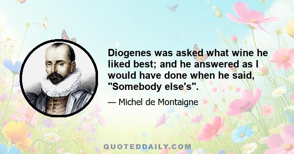 Diogenes was asked what wine he liked best; and he answered as I would have done when he said, Somebody else's.