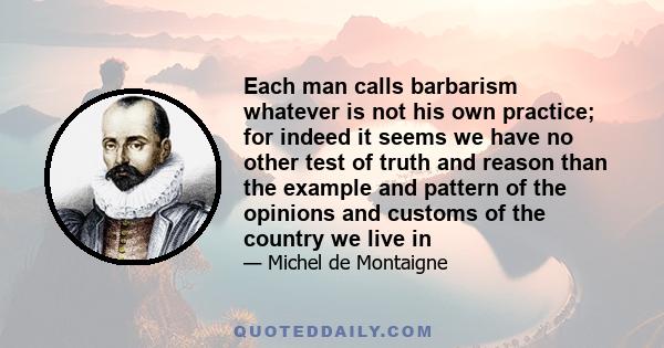 Each man calls barbarism whatever is not his own practice; for indeed it seems we have no other test of truth and reason than the example and pattern of the opinions and customs of the country we live in