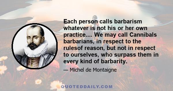 Each person calls barbarism whatever is not his or her own practice.... We may call Cannibals barbarians, in respect to the rulesof reason, but not in respect to ourselves, who surpass them in every kind of barbarity.