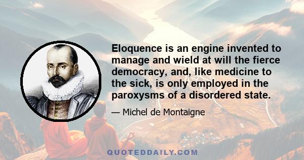 Eloquence is an engine invented to manage and wield at will the fierce democracy, and, like medicine to the sick, is only employed in the paroxysms of a disordered state.