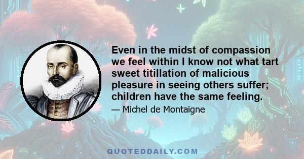 Even in the midst of compassion we feel within I know not what tart sweet titillation of malicious pleasure in seeing others suffer; children have the same feeling.