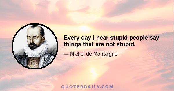 Every day I hear stupid people say things that are not stupid.