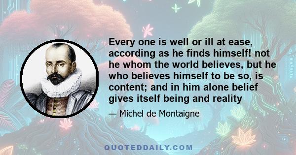 Every one is well or ill at ease, according as he finds himself! not he whom the world believes, but he who believes himself to be so, is content; and in him alone belief gives itself being and reality