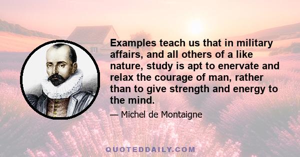 Examples teach us that in military affairs, and all others of a like nature, study is apt to enervate and relax the courage of man, rather than to give strength and energy to the mind.