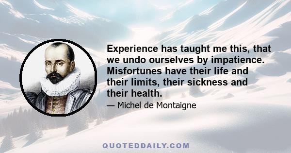 Experience has taught me this, that we undo ourselves by impatience. Misfortunes have their life and their limits, their sickness and their health.