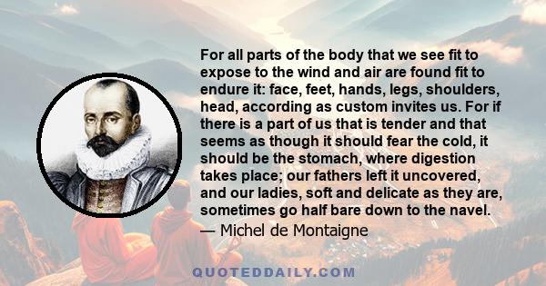 For all parts of the body that we see fit to expose to the wind and air are found fit to endure it: face, feet, hands, legs, shoulders, head, according as custom invites us. For if there is a part of us that is tender