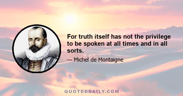 For truth itself has not the privilege to be spoken at all times and in all sorts.