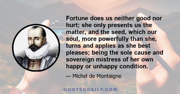 Fortune does us neither good nor hurt; she only presents us the matter, and the seed, which our soul, more powerfully than she, turns and applies as she best pleases; being the sole cause and sovereign mistress of her