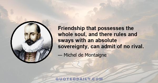 Friendship that possesses the whole soul, and there rules and sways with an absolute sovereignty, can admit of no rival.