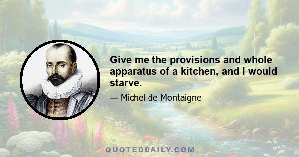 Give me the provisions and whole apparatus of a kitchen, and I would starve.