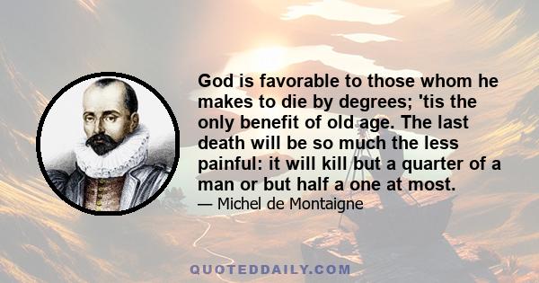 God is favorable to those whom he makes to die by degrees; 'tis the only benefit of old age. The last death will be so much the less painful: it will kill but a quarter of a man or but half a one at most.