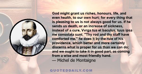 God might grant us riches, honours, life, and even health, to our own hurt; for every thing that is pleasing to us is not always good for us. If he sends us death, or an increase of sickness, instead of a cure, Vvrga