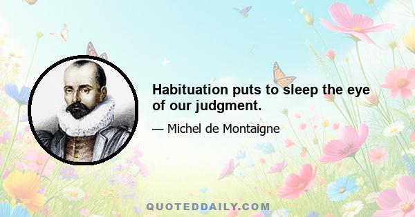 Habituation puts to sleep the eye of our judgment.