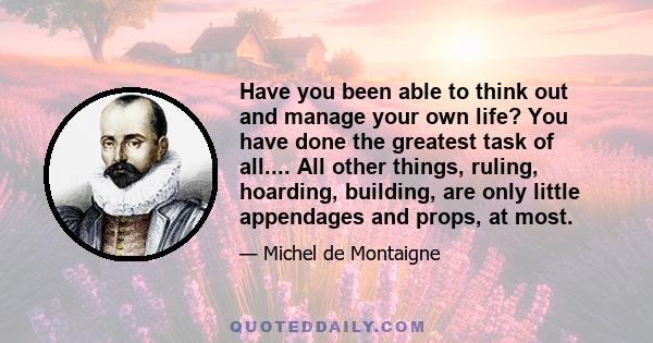 Have you been able to think out and manage your own life? You have done the greatest task of all.... All other things, ruling, hoarding, building, are only little appendages and props, at most.