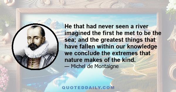 He that had never seen a river imagined the first he met to be the sea; and the greatest things that have fallen within our knowledge we conclude the extremes that nature makes of the kind.