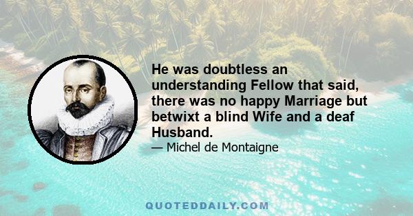 He was doubtless an understanding Fellow that said, there was no happy Marriage but betwixt a blind Wife and a deaf Husband.