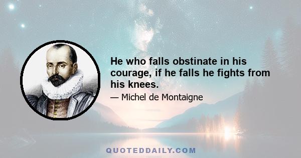 He who falls obstinate in his courage, if he falls he fights from his knees.