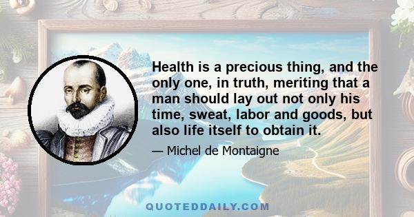 Health is a precious thing, and the only one, in truth, meriting that a man should lay out not only his time, sweat, labor and goods, but also life itself to obtain it.