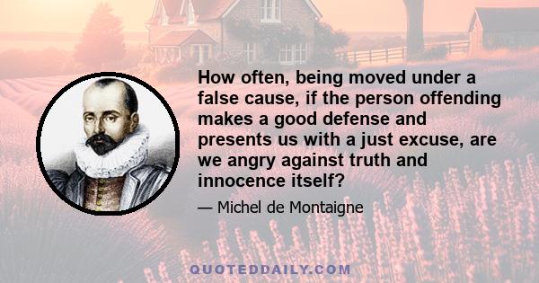 How often, being moved under a false cause, if the person offending makes a good defense and presents us with a just excuse, are we angry against truth and innocence itself?