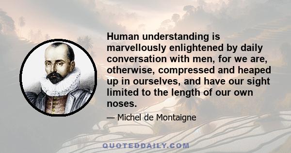 Human understanding is marvellously enlightened by daily conversation with men, for we are, otherwise, compressed and heaped up in ourselves, and have our sight limited to the length of our own noses.