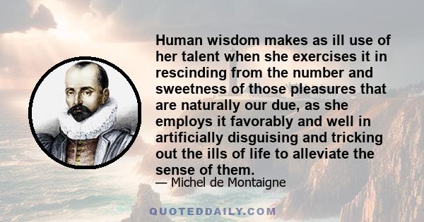 Human wisdom makes as ill use of her talent when she exercises it in rescinding from the number and sweetness of those pleasures that are naturally our due, as she employs it favorably and well in artificially