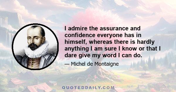 I admire the assurance and confidence everyone has in himself, whereas there is hardly anything I am sure I know or that I dare give my word I can do.