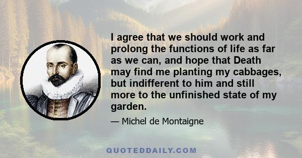 I agree that we should work and prolong the functions of life as far as we can, and hope that Death may find me planting my cabbages, but indifferent to him and still more to the unfinished state of my garden.