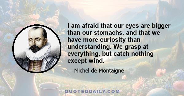 I am afraid that our eyes are bigger than our stomachs, and that we have more curiosity than understanding. We grasp at everything, but catch nothing except wind.