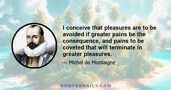 I conceive that pleasures are to be avoided if greater pains be the consequence, and pains to be coveted that will terminate in greater pleasures.